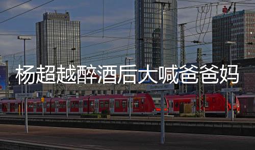 爸爸大喊喝醉了是妈妈杨超越醉 杨酒后什么超越情况